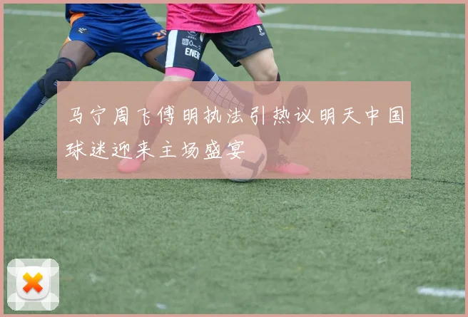 马宁周飞傅明执法引热议明天中国球迷迎来主场盛宴