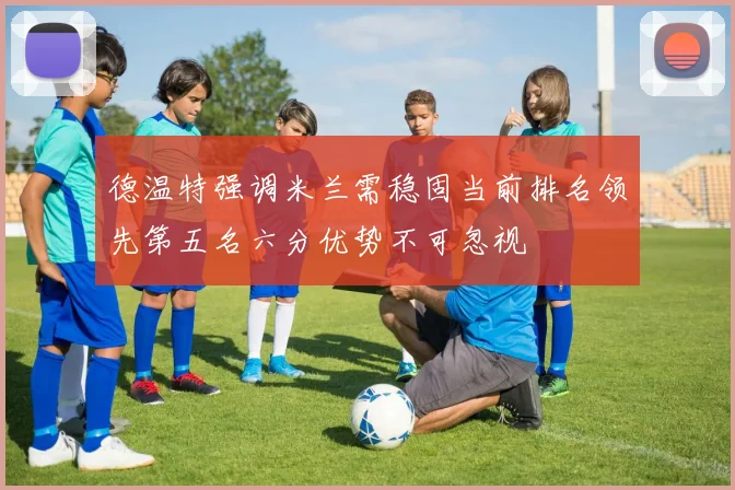 德温特强调米兰需稳固当前排名领先第五名六分优势不可忽视