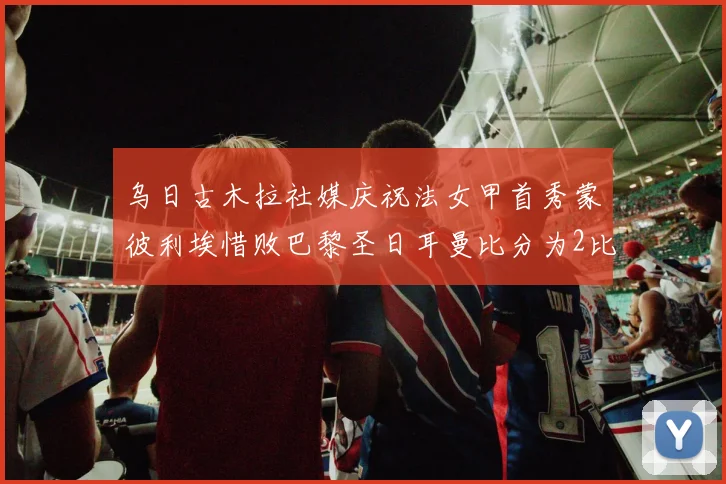 乌日古木拉社媒庆祝法女甲首秀蒙彼利埃惜败巴黎圣日耳曼比分为2比3