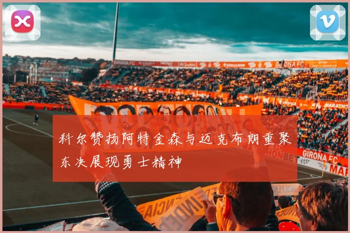 科尔赞扬阿特金森与迈克布朗重聚东决展现勇士精神