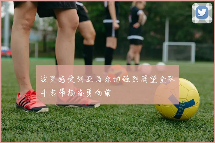 波罗感受到亚马尔的强烈渴望全队斗志昂扬奋勇向前