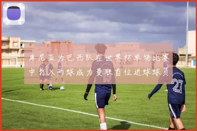 库尼亚为巴西队在世界杯单场比赛中打入两球成为曼联首位进球球员