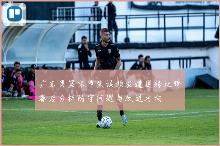 广东男篮末节失误频发遭逆转杜锋赛后分析防守问题与改进方向
