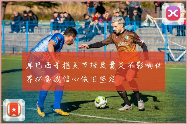 库巴西手指关节轻度囊炎不影响世界杯备战信心依旧坚定