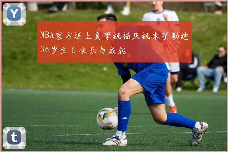 NBA官方送上真挚祝福庆祝朱霍勒迪36岁生日快乐与成就