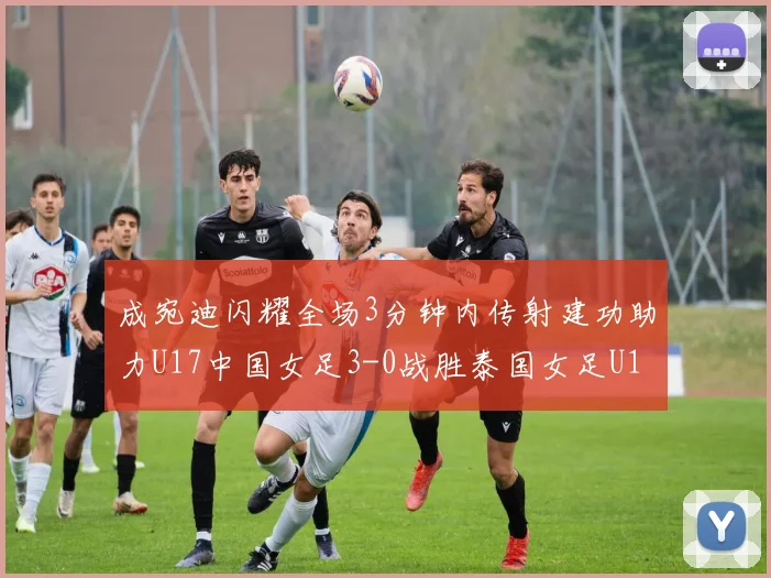 成宛迪闪耀全场3分钟内传射建功助力U17中国女足3-0战胜泰国女足U17