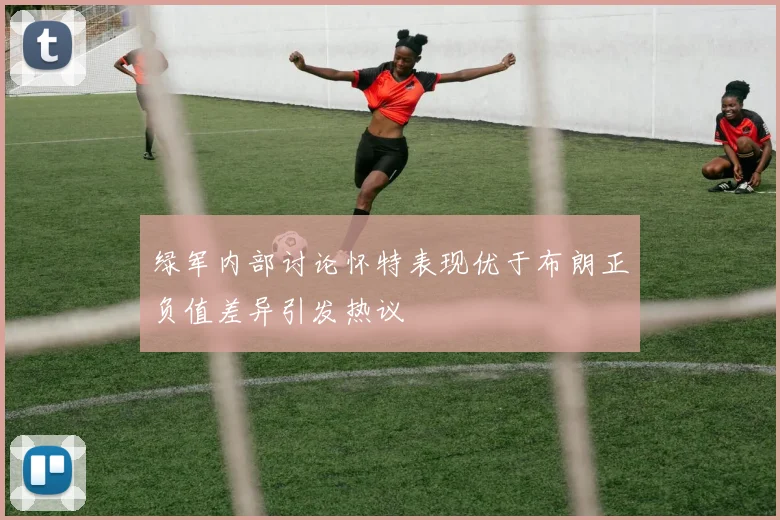 绿军内部讨论怀特表现优于布朗正负值差异引发热议