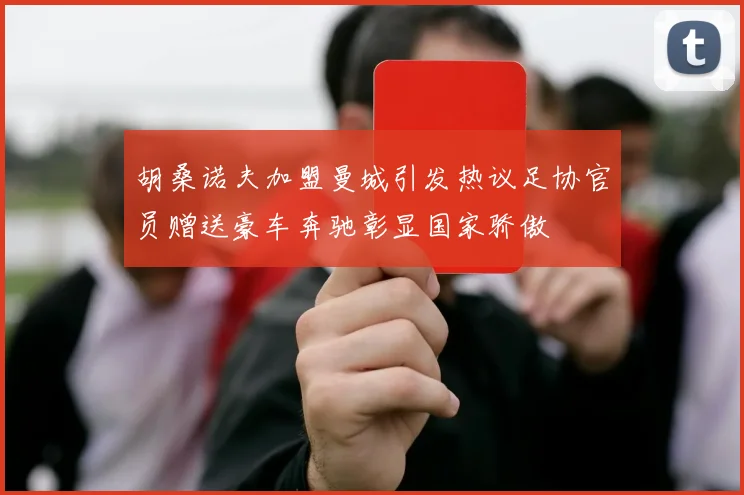 胡桑诺夫加盟曼城引发热议足协官员赠送豪车奔驰彰显国家骄傲