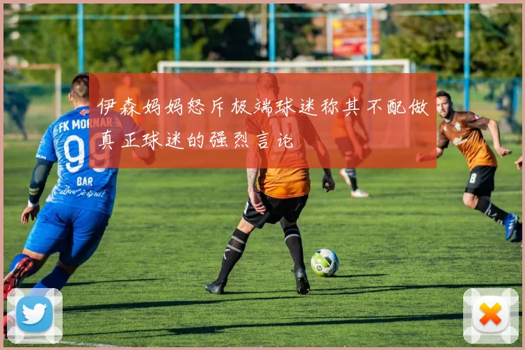 伊森妈妈怒斥极端球迷称其不配做真正球迷的强烈言论
