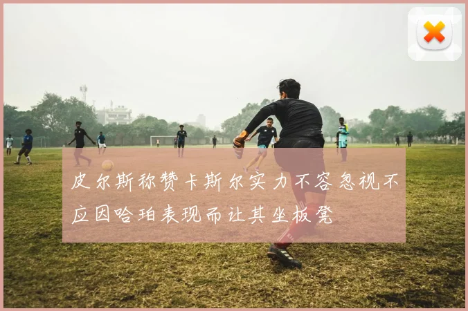 皮尔斯称赞卡斯尔实力不容忽视不应因哈珀表现而让其坐板凳