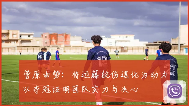 菅原由势：将远藤航伤退化为动力以夺冠证明团队实力与决心