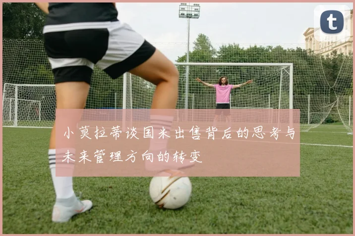 小莫拉蒂谈国米出售背后的思考与未来管理方向的转变