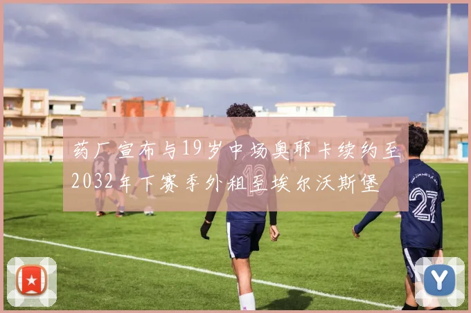 药厂宣布与19岁中场奥耶卡续约至2032年下赛季外租至埃尔沃斯堡