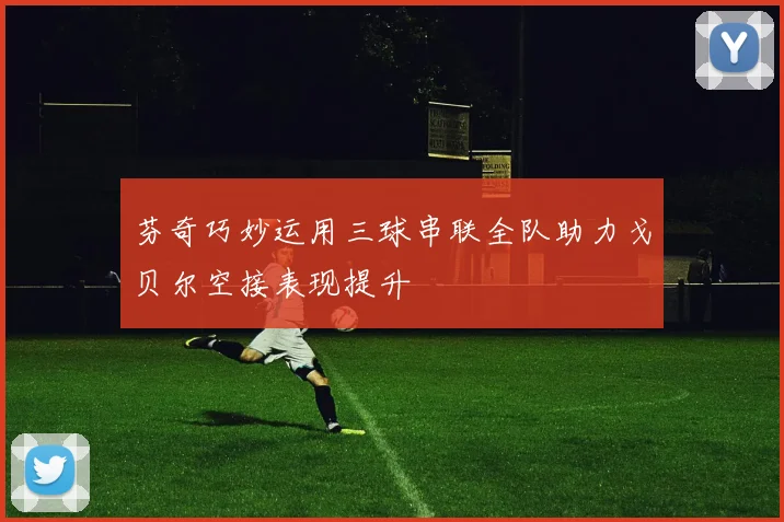芬奇巧妙运用三球串联全队助力戈贝尔空接表现提升