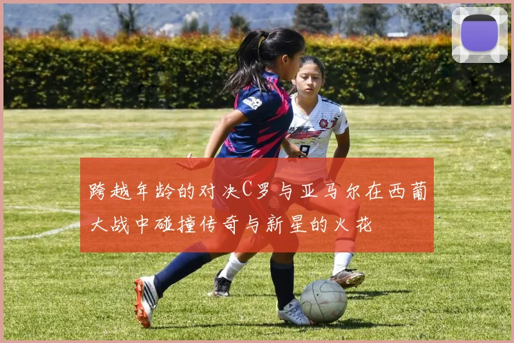 跨越年龄的对决C罗与亚马尔在西葡大战中碰撞传奇与新星的火花