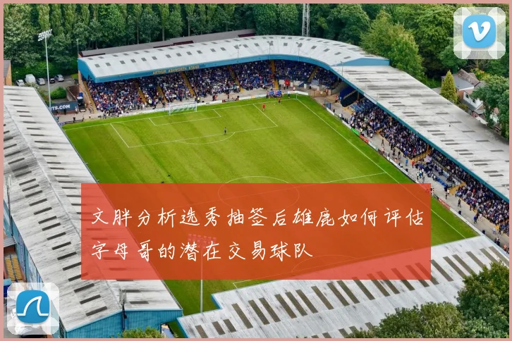 文胖分析选秀抽签后雄鹿如何评估字母哥的潜在交易球队