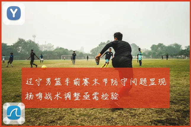 辽宁男篮季前赛末节防守问题显现杨鸣战术调整亟需检验
