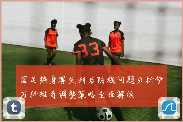 国足热身赛失利后防线问题分析伊万科维奇调整策略全面解读