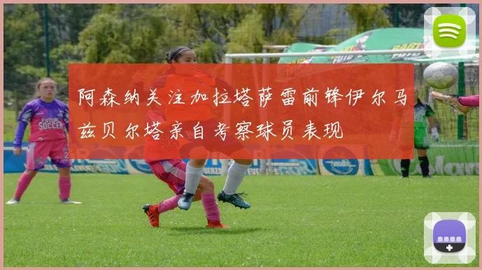 阿森纳关注加拉塔萨雷前锋伊尔马兹贝尔塔亲自考察球员表现