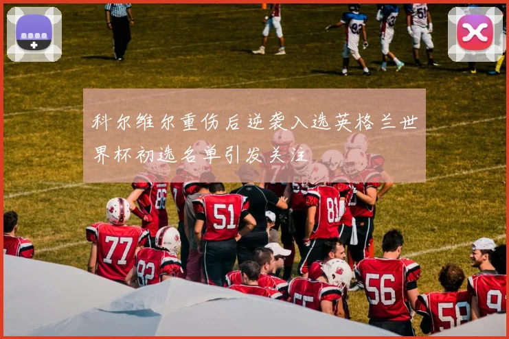 科尔维尔重伤后逆袭入选英格兰世界杯初选名单引发关注
