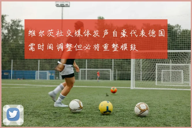 维尔茨社交媒体发声自豪代表德国需时间调整但必将重整旗鼓