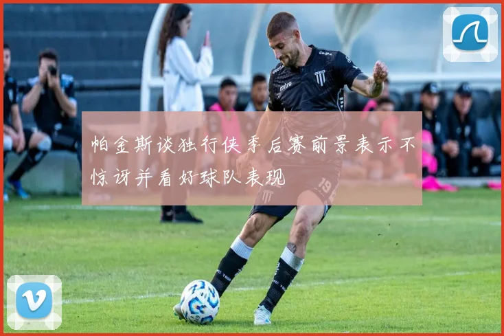 帕金斯谈独行侠季后赛前景表示不惊讶并看好球队表现