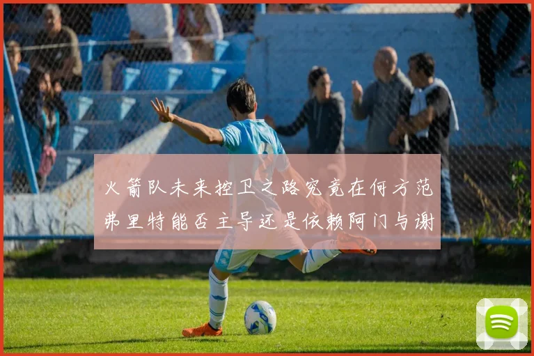 火箭队未来控卫之路究竟在何方范弗里特能否主导还是依赖阿门与谢泼德的表现