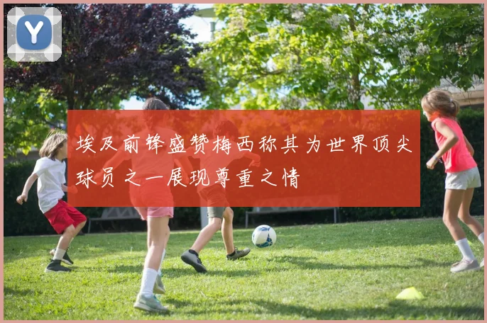 埃及前锋盛赞梅西称其为世界顶尖球员之一展现尊重之情