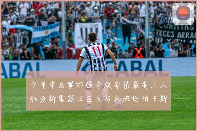 今年季后赛四强净效率值最高三人组分析雷霆三巨头与文班哈珀卡斯尔的表现对比
