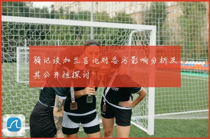 骑记谈加兰言论对各方影响分析及其公开性探讨
