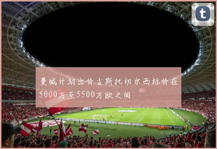 曼城计划出价古斯托切尔西标价在5000万至5500万欧之间